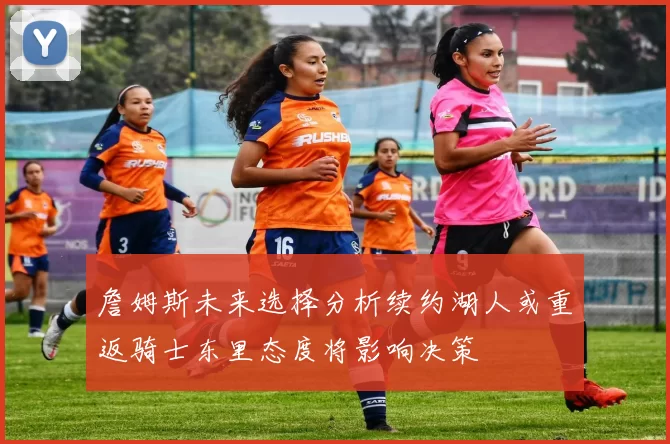 詹姆斯未来选择分析续约湖人或重返骑士东里态度将影响决策