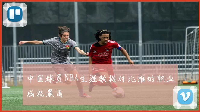 中国球员NBA生涯数据对比谁的职业成就最高