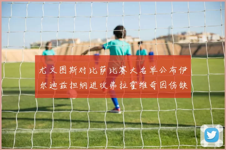 尤文图斯对比萨比赛大名单公布伊尔迪兹担纲进攻弗拉霍维奇因伤缺席