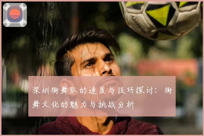 深圳街舞队的速度与技巧探讨：街舞文化的魅力与挑战分析