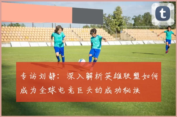 专访刘静：深入解析英雄联盟如何成为全球电竞巨头的成功秘诀