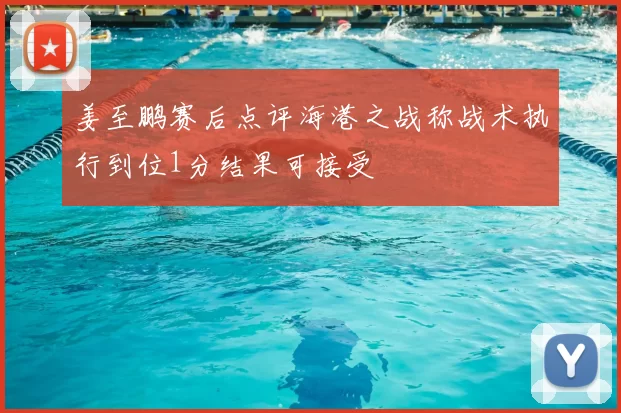 姜至鹏赛后点评海港之战称战术执行到位1分结果可接受