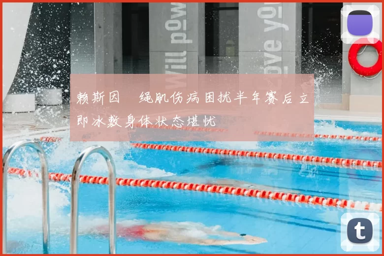 赖斯因腘绳肌伤病困扰半年赛后立即冰敷身体状态堪忧