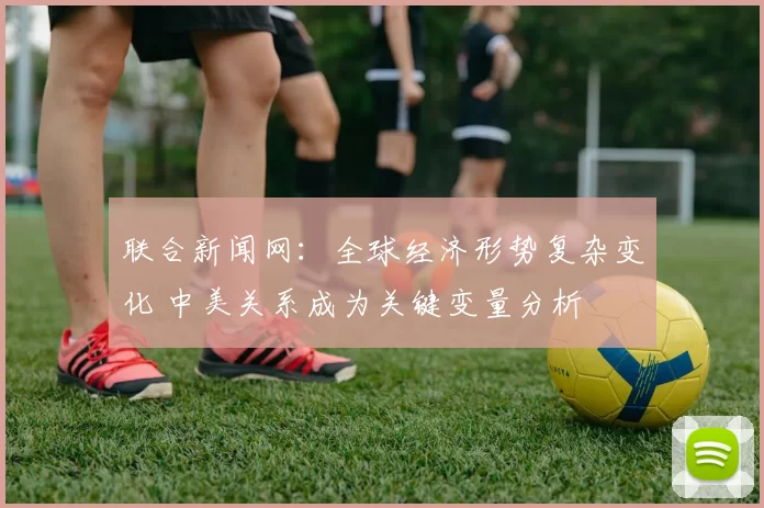 联合新闻网：全球经济形势复杂变化 中美关系成为关键变量分析