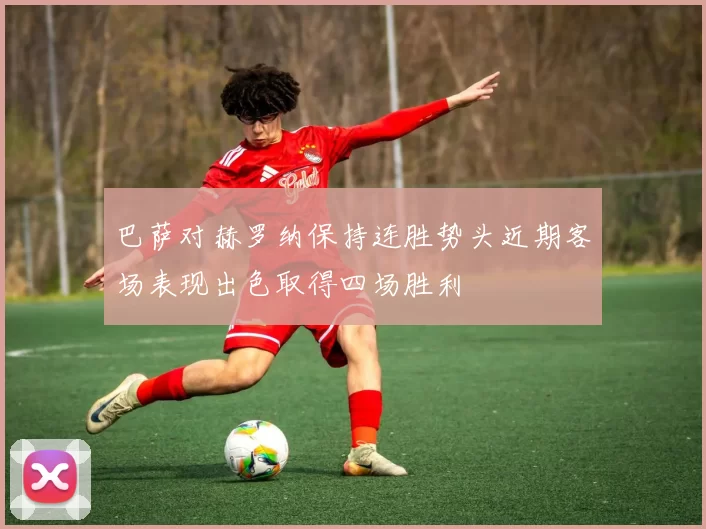 巴萨对赫罗纳保持连胜势头近期客场表现出色取得四场胜利