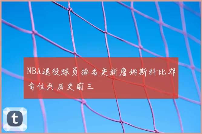NBA退役球员排名更新詹姆斯科比邓肯位列历史前三