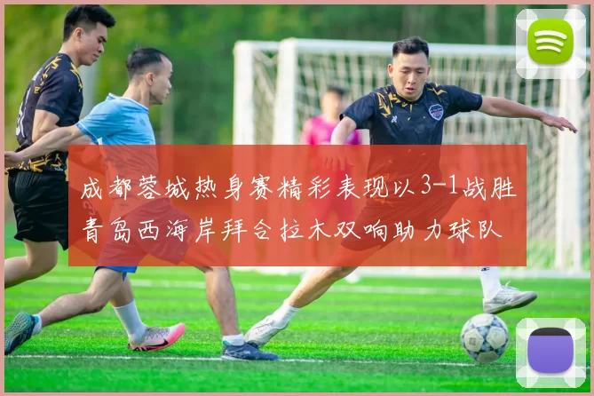 成都蓉城热身赛精彩表现以3-1战胜青岛西海岸拜合拉木双响助力球队胜利