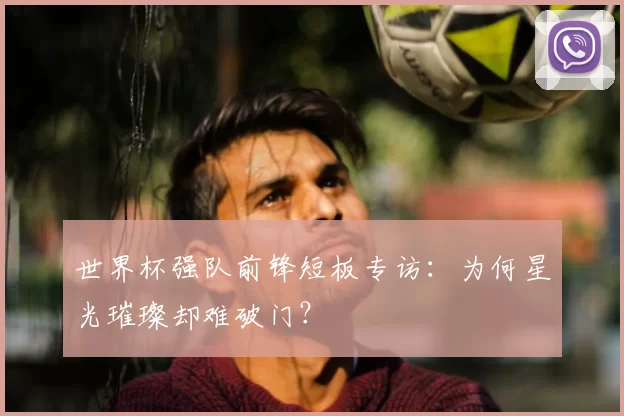 世界杯强队前锋短板专访：为何星光璀璨却难破门？