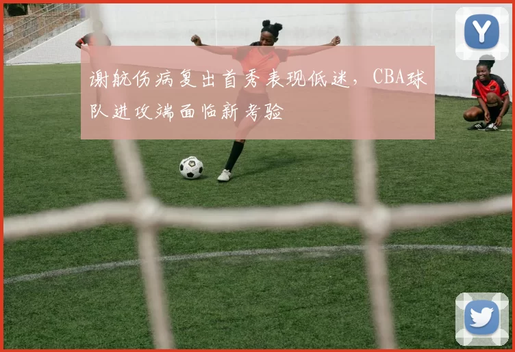 谢航伤病复出首秀表现低迷，CBA球队进攻端面临新考验