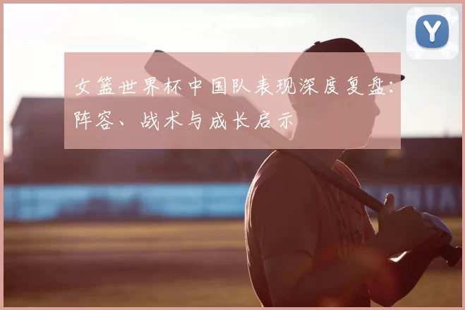 女篮世界杯中国队表现深度复盘：阵容、战术与成长启示