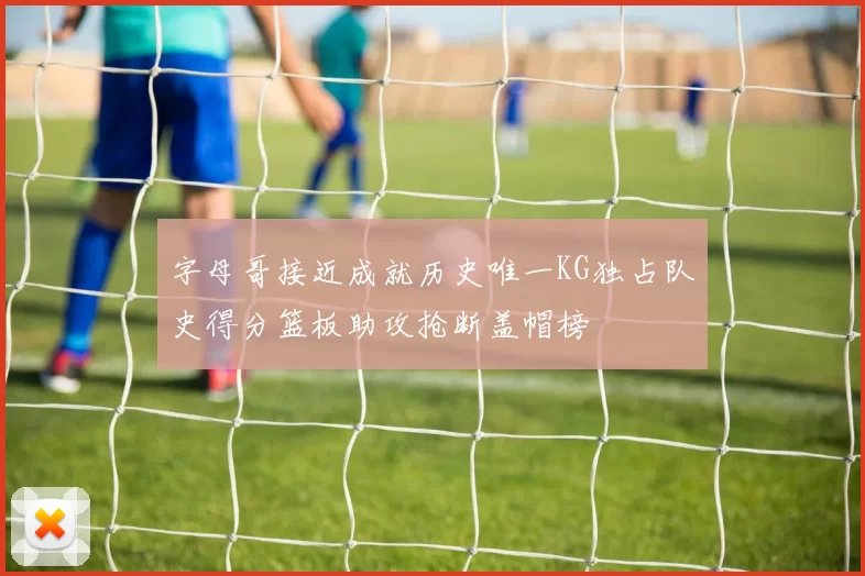 字母哥接近成就历史唯一KG独占队史得分篮板助攻抢断盖帽榜