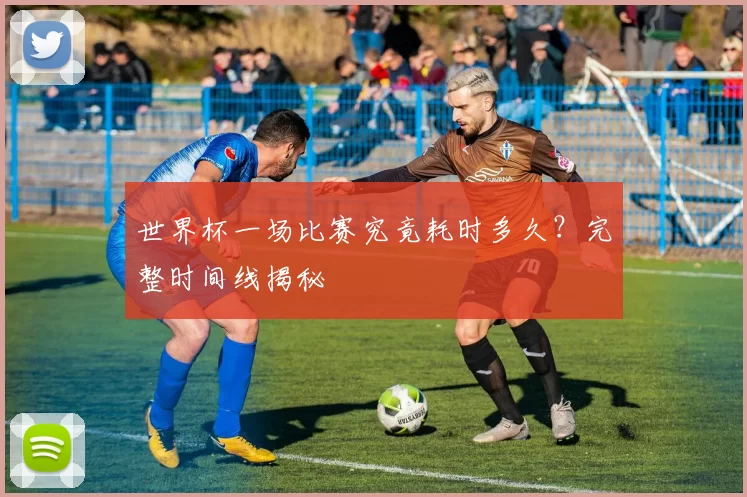 世界杯一场比赛究竟耗时多久?完整时间线揭秘