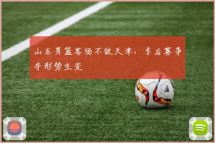 山东男篮客场不敌天津，季后赛争夺形势生变