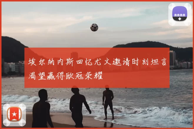 埃尔纳内斯回忆尤文邀请时刻坦言渴望赢得欧冠荣耀