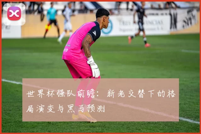 世界杯强队前瞻：新老交替下的格局演变与黑马预测