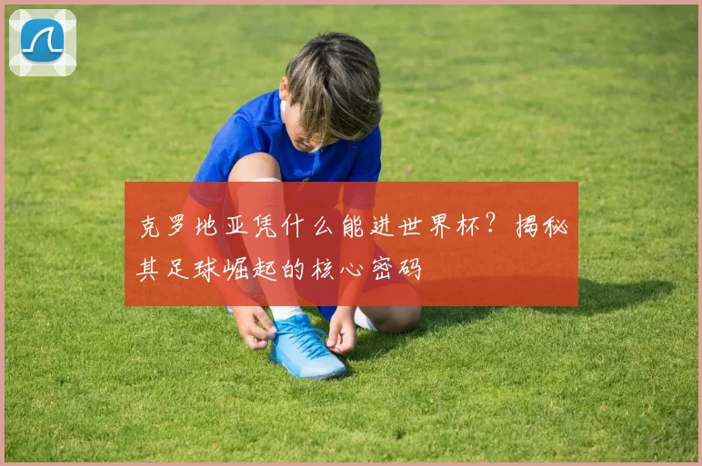 克罗地亚凭什么能进世界杯？揭秘其足球崛起的核心密码