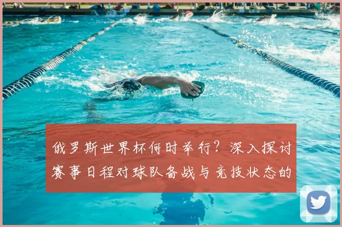 俄罗斯世界杯何时举行?深入探讨赛事日程对球队备战与竞技状态的影响