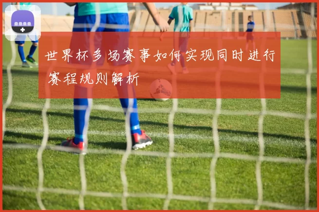 世界杯多场赛事如何实现同时进行 赛程规则解析