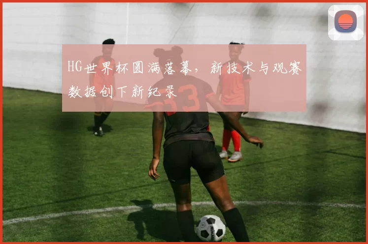 HG世界杯圆满落幕，新技术与观赛数据创下新纪录