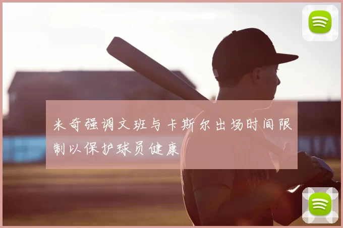 米奇强调文班与卡斯尔出场时间限制以保护球员健康
