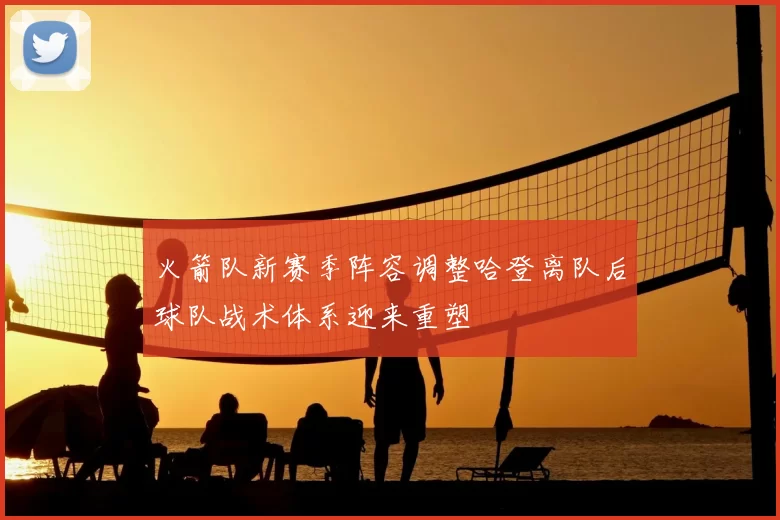 火箭队新赛季阵容调整哈登离队后球队战术体系迎来重塑