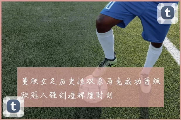 曼联女足历史性双杀马竞成功晋级欧冠八强创造辉煌时刻