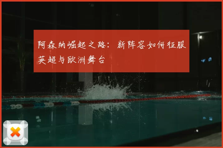 阿森纳崛起之路：新阵容如何征服英超与欧洲舞台