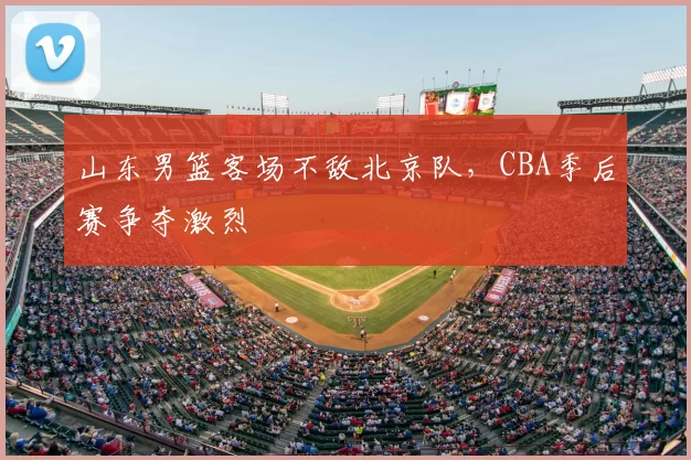 山东男篮客场不敌北京队，CBA季后赛争夺激烈