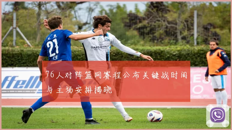 76人对阵篮网赛程公布关键战时间与主场安排揭晓