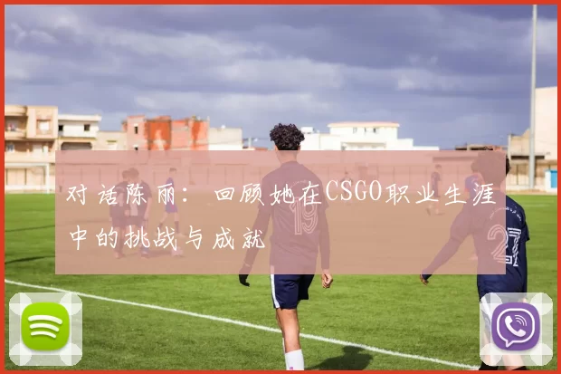对话陈丽：回顾她在CSGO职业生涯中的挑战与成就