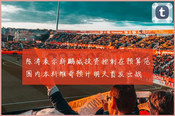 陈涛表示新鹏城投资控制在预算范围内本科维奇预计明天首发出战