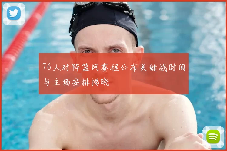 76人对阵篮网赛程公布关键战时间与主场安排揭晓