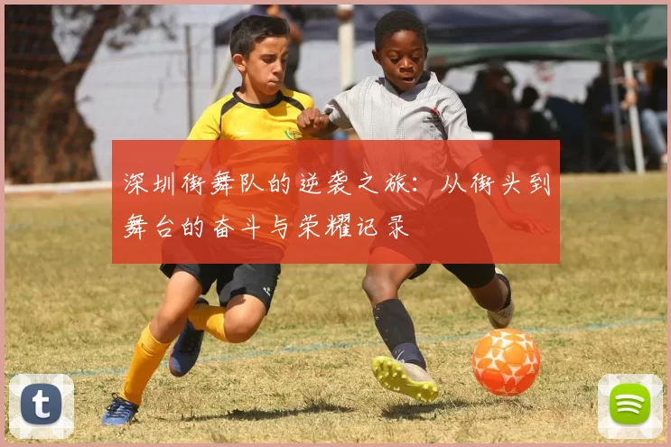 深圳街舞队的逆袭之旅：从街头到舞台的奋斗与荣耀记录