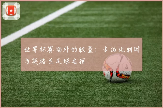 世界杯赛场外的较量:专访比利时与英格兰足球名宿