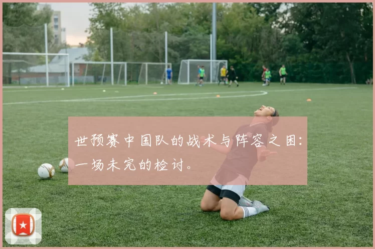世预赛中国队的战术与阵容之困:一场未完的检讨。
