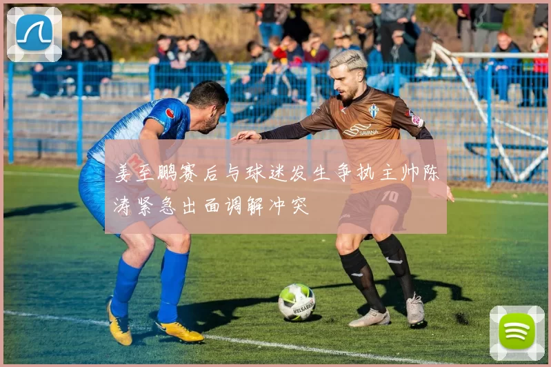 姜至鹏赛后与球迷发生争执主帅陈涛紧急出面调解冲突