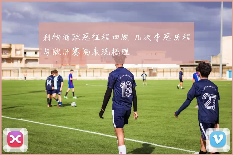 利物浦欧冠征程回顾 几次夺冠历程与欧洲赛场表现梳理
