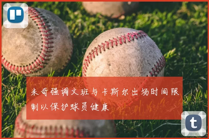 米奇强调文班与卡斯尔出场时间限制以保护球员健康