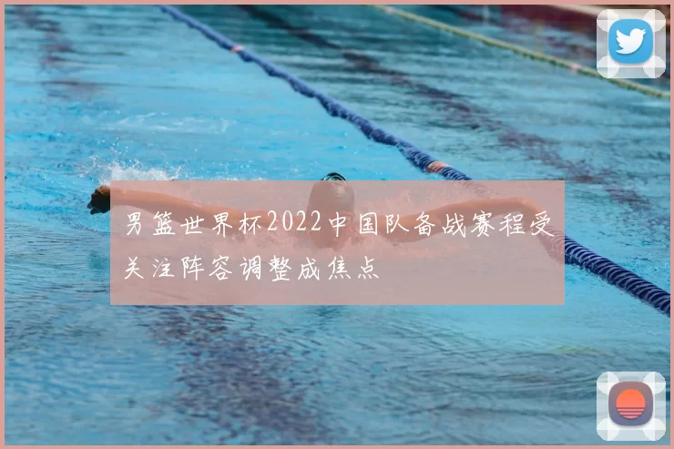 男篮世界杯2022中国队备战赛程受关注阵容调整成焦点