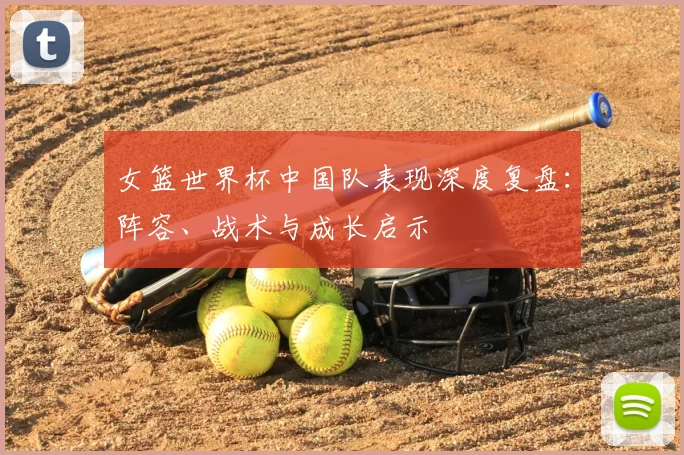 女篮世界杯中国队表现深度复盘：阵容、战术与成长启示