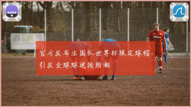 官方发布法国队世界杯限定球帽，引发全球球迷抢购潮