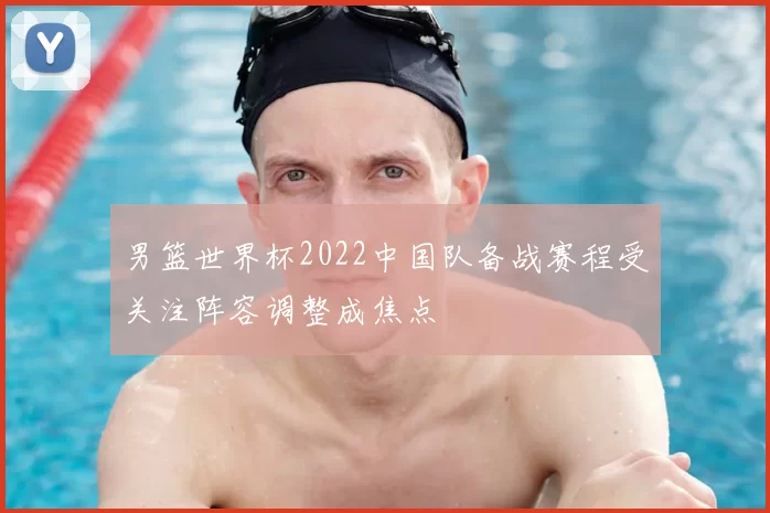 男篮世界杯2022中国队备战赛程受关注阵容调整成焦点