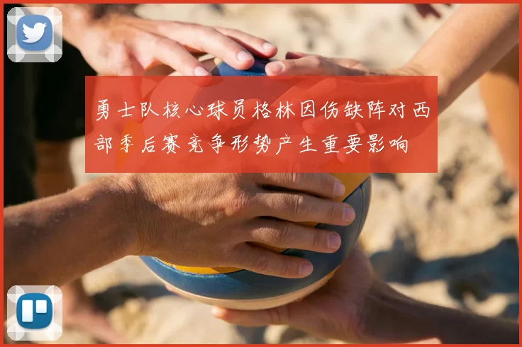 勇士队核心球员格林因伤缺阵对西部季后赛竞争形势产生重要影响