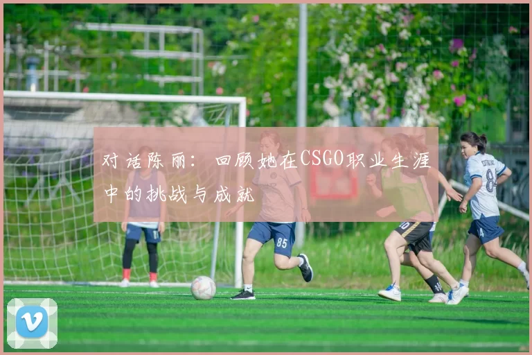 对话陈丽：回顾她在CSGO职业生涯中的挑战与成就