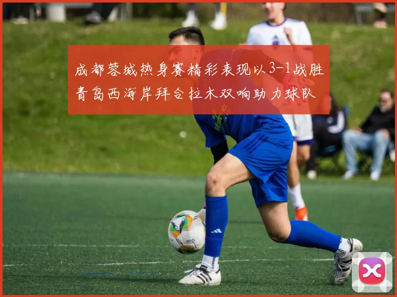 成都蓉城热身赛精彩表现以3-1战胜青岛西海岸拜合拉木双响助力球队胜利