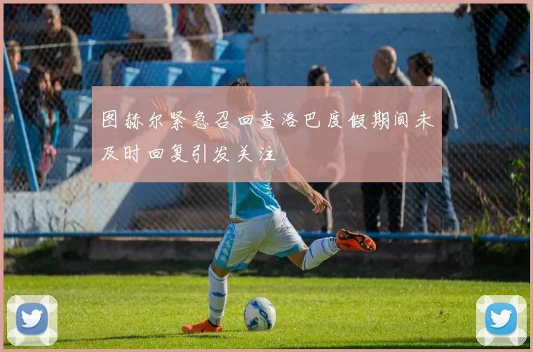 图赫尔紧急召回查洛巴度假期间未及时回复引发关注