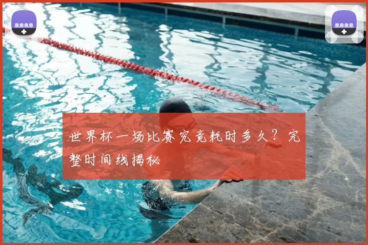 世界杯一场比赛究竟耗时多久?完整时间线揭秘