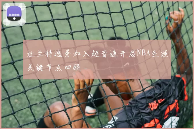 杜兰特选秀加入超音速开启NBA生涯关键节点回顾