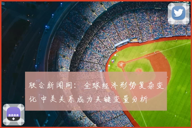 联合新闻网：全球经济形势复杂变化 中美关系成为关键变量分析