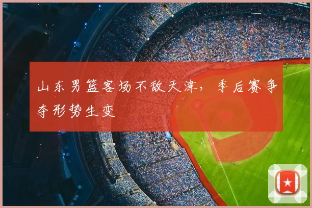 山东男篮客场不敌天津，季后赛争夺形势生变